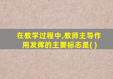 在教学过程中,教师主导作用发挥的主要标志是( )